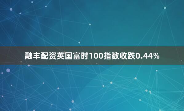 融丰配资英国富时100指数收跌0.44%