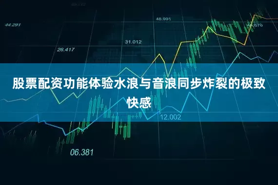 股票配资功能体验水浪与音浪同步炸裂的极致快感