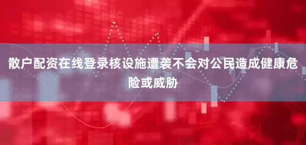 散户配资在线登录核设施遭袭不会对公民造成健康危险或威胁