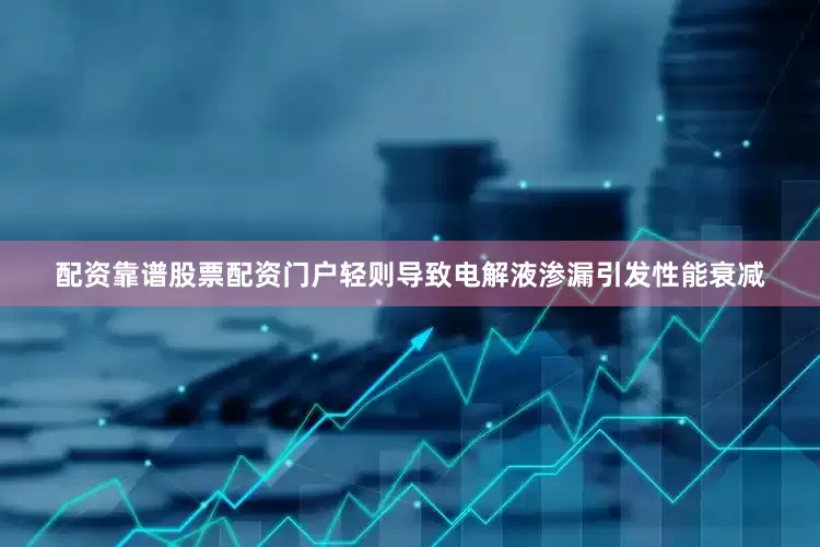 配资靠谱股票配资门户轻则导致电解液渗漏引发性能衰减