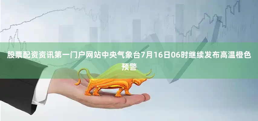 股票配资资讯第一门户网站中央气象台7月16日06时继续发布高温橙色预警