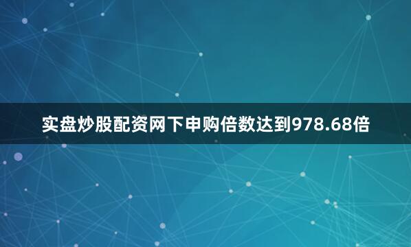 实盘炒股配资网下申购倍数达到978.68倍