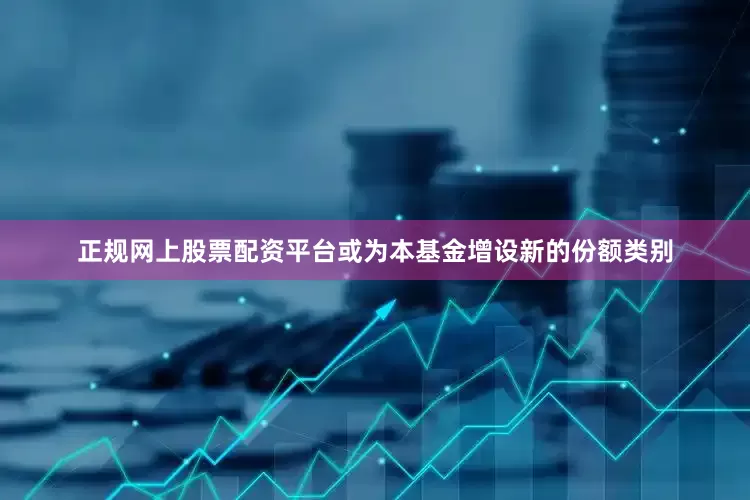 正规网上股票配资平台或为本基金增设新的份额类别