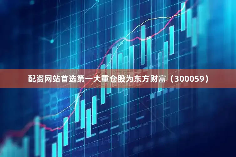 配资网站首选第一大重仓股为东方财富（300059）