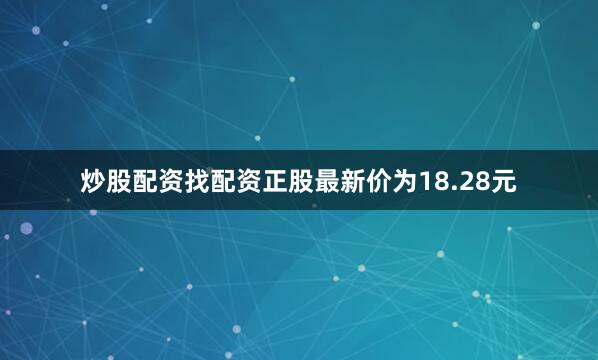 炒股配资找配资正股最新价为18.28元