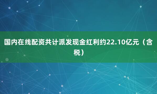 国内在线配资共计派发现金红利约22.10亿元（含税）