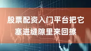股票配资入门平台把它塞进缝隙里来回擦