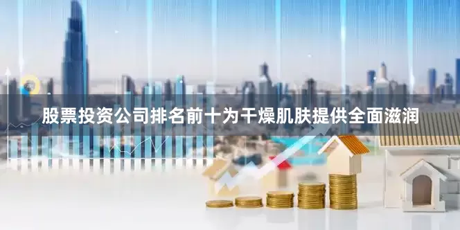 股票投资公司排名前十为干燥肌肤提供全面滋润