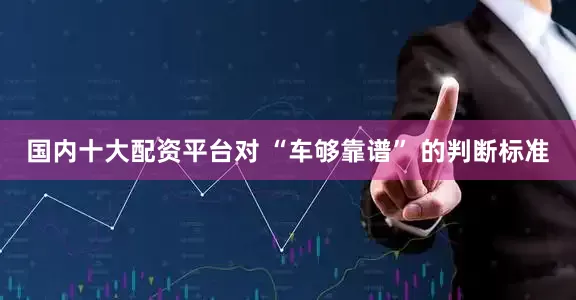 国内十大配资平台对 “车够靠谱” 的判断标准