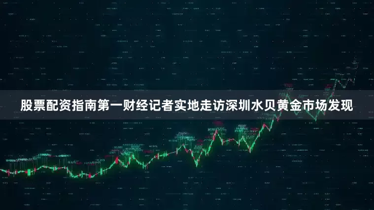 股票配资指南第一财经记者实地走访深圳水贝黄金市场发现