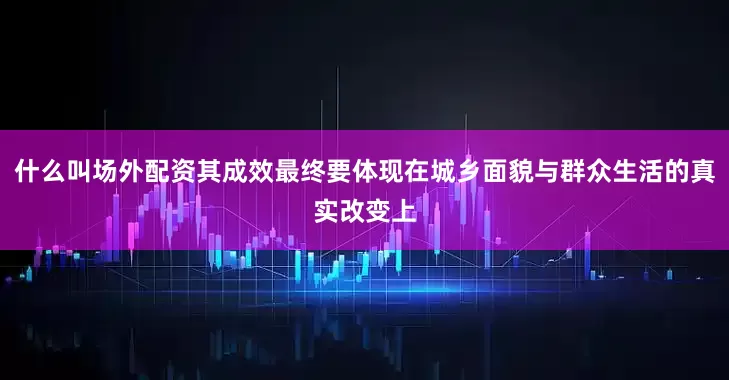 什么叫场外配资其成效最终要体现在城乡面貌与群众生活的真实改变上