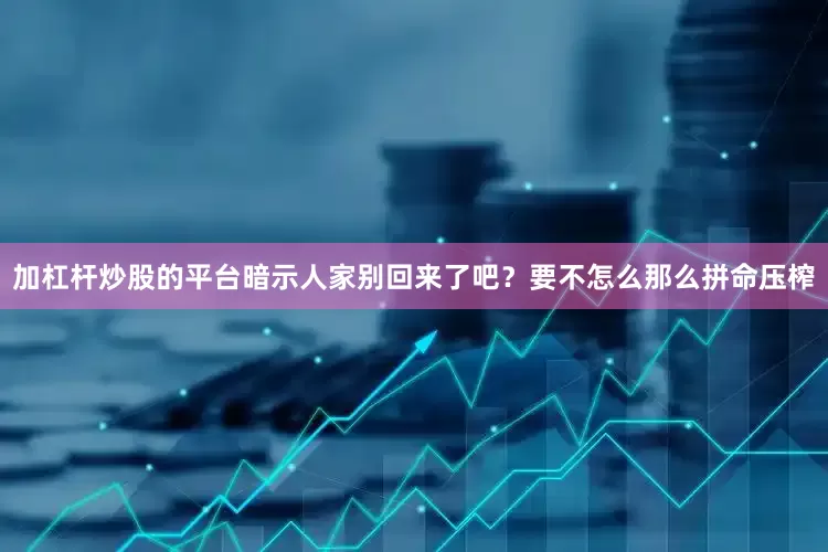 加杠杆炒股的平台暗示人家别回来了吧？要不怎么那么拼命压榨
