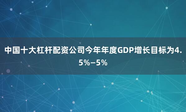 中国十大杠杆配资公司今年年度GDP增长目标为4.5%—5%