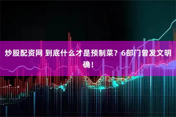 炒股配资网 到底什么才是预制菜？6部门曾发文明确！