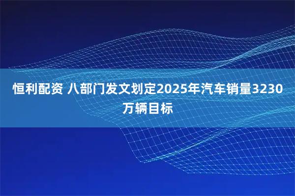恒利配资 八部门发文划定2025年汽车销量3230万辆目标