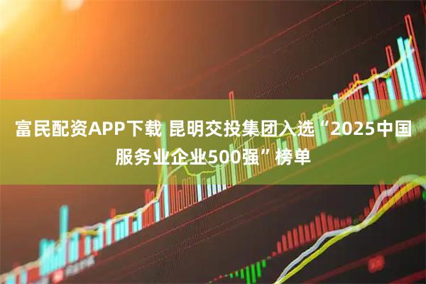 富民配资APP下载 昆明交投集团入选“2025中国服务业企业500强”榜单