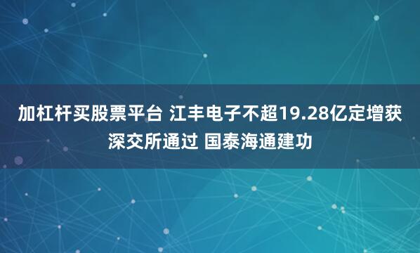 加杠杆买股票平台 江丰电子不超19.28亿定增获深交所通过 国泰海通建功