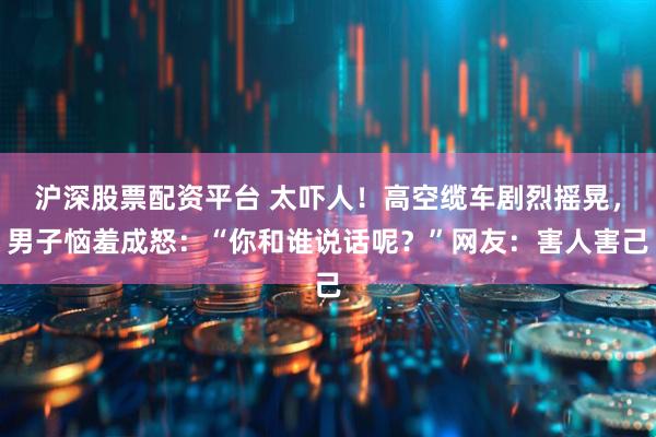 沪深股票配资平台 太吓人！高空缆车剧烈摇晃，男子恼羞成怒：“你和谁说话呢？”网友：害人害己