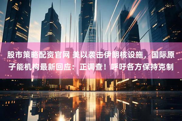 股市策略配资官网 美以袭击伊朗核设施，国际原子能机构最新回应：正调查！呼吁各方保持克制