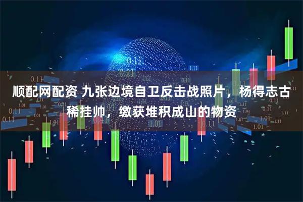 顺配网配资 九张边境自卫反击战照片，杨得志古稀挂帅，缴获堆积成山的物资