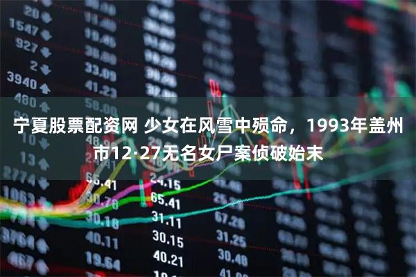 宁夏股票配资网 少女在风雪中殒命，1993年盖州市12·27无名女尸案侦破始末
