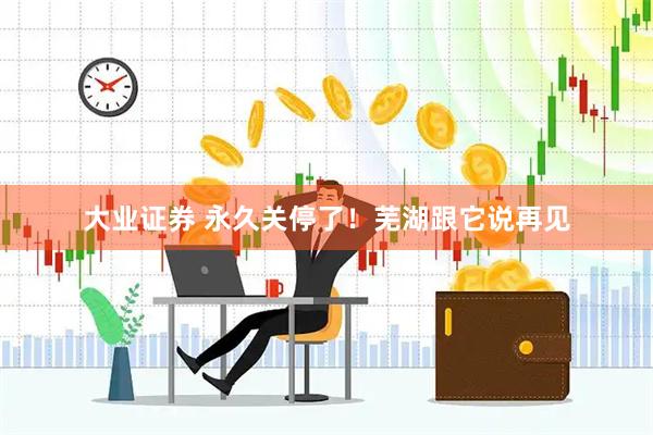 大业证券 永久关停了！芜湖跟它说再见