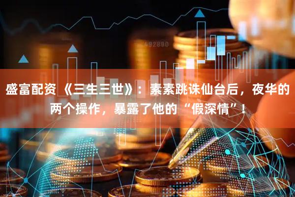 盛富配资 《三生三世》：素素跳诛仙台后，夜华的两个操作，暴露了他的 “假深情”！