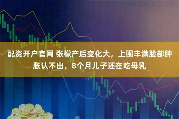配资开户官网 张檬产后变化大，上围丰满脸部肿胀认不出，8个月儿子还在吃母乳