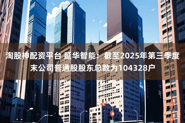 淘股神配资平台 延华智能：截至2025年第三季度末公司普通股股东总数为104328户