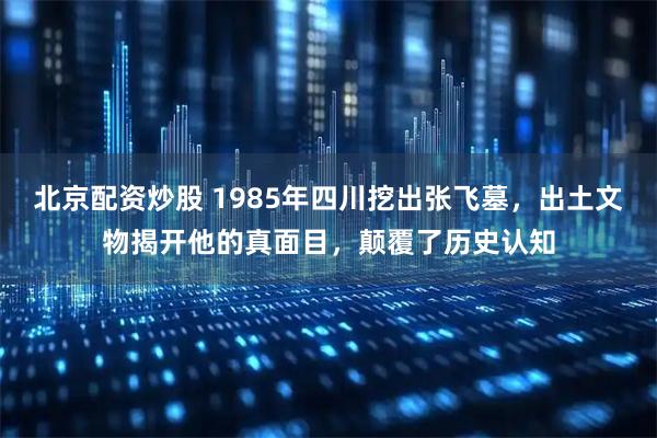 北京配资炒股 1985年四川挖出张飞墓，出土文物揭开他的真面目，颠覆了历史认知
