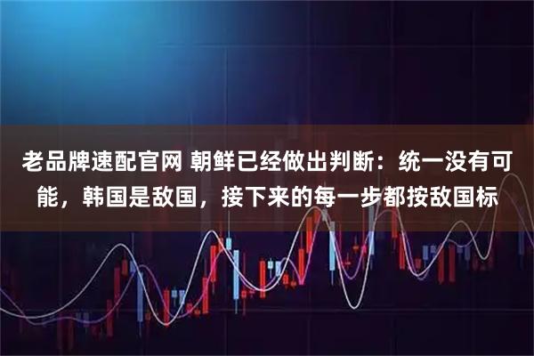 老品牌速配官网 朝鲜已经做出判断：统一没有可能，韩国是敌国，接下来的每一步都按敌国标