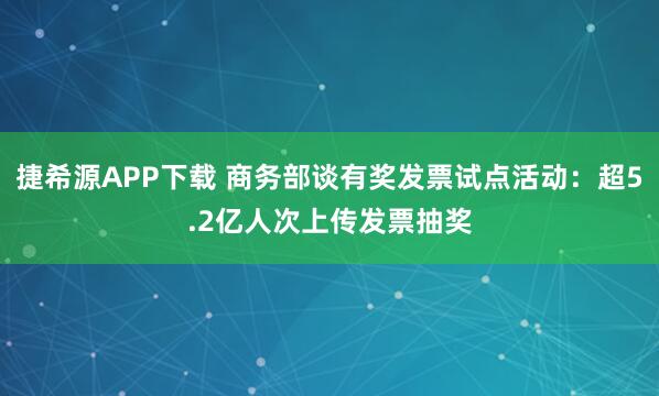 捷希源APP下载 商务部谈有奖发票试点活动：超5.2亿人次上传发票抽奖