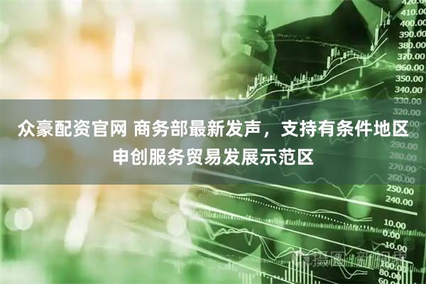 众豪配资官网 商务部最新发声，支持有条件地区申创服务贸易发展示范区